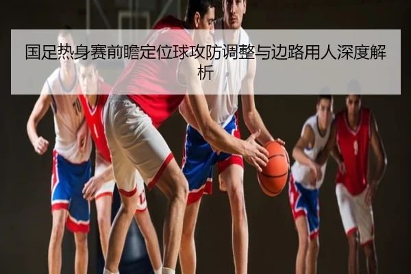 国足热身赛前瞻定位球攻防调整与边路用人深度解析
