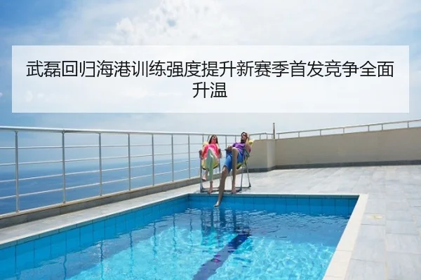 武磊回归海港训练强度提升新赛季首发竞争全面升温